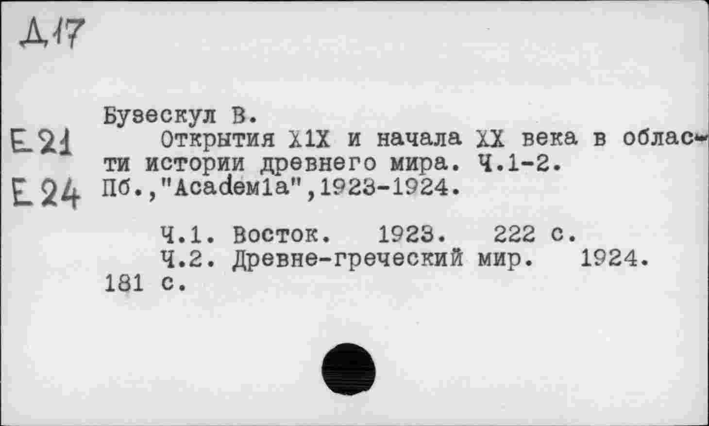 ﻿Д17
Бузескул В.
Е-21 Открытия XIX и начала XX века в облас ти истории древнего мира. 4.1-2.
£.24 Пб.,"AcadeMla", 1923-1924.
4.1.	Восток. 1923.	222 с.
4.2.	Древне-греческий мир. 1924.
181 с.